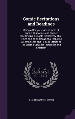 Comic Recitations and Readings: Being a Complete Assortment of Comic, Humorous and Dialect Recitations, Suitable for Delivery at all Times and on all Occasions, Including all of the Late and Popular Efforts of the World's Greatest Humorists and Entertain - Brown, Charles Walter