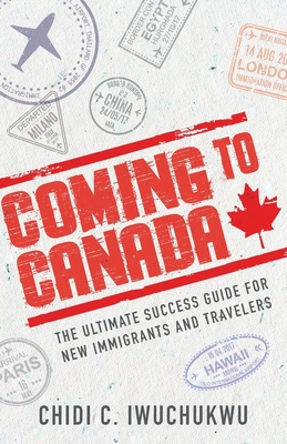 Coming to Canada: The Ultimate Success Guide for New Immigrants and Travelers - Iwuchukwu, Chidi C