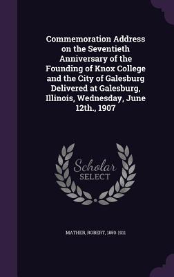 Commemoration Address on the Seventieth Anniversary of the Founding of Knox College and the City of Galesburg Delivered at Galesburg, Illinois, Wednesday, June 12th., 1907 - Mather, Robert