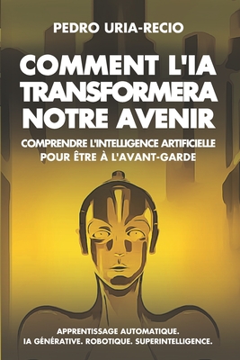 Comment l'IA Transformera Notre Avenir: Comprendre l'Intelligence Artificielle pour ?tre ? l'avant-garde. Apprentissage automatique. IA G?n?rative. Robots. Superintelligence. - Uria-Recio, Pedro