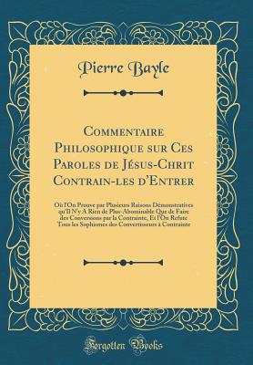 Commentaire Philosophique Sur Ces Paroles de J?sus-Chrit Contrain-Les d'Entrer: O? l'On Prouve Par Plusieurs Raisons D?monstratives Qu'il n'y a Rien de Plus-Abominable Que de Faire Des Conversions Par La Contrainte, Et l'On Refute Tous Les Sophismes de - Bayle, Pierre