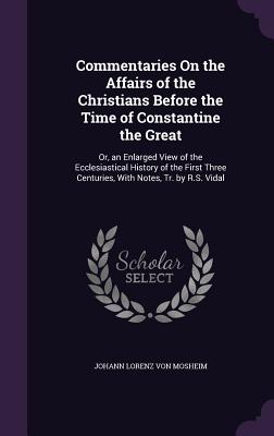 Commentaries On the Affairs of the Christians Before the Time of Constantine the Great: Or, an Enlarged View of the Ecclesiastical History of the First Three Centuries, With Notes, Tr. by R.S. Vidal - Von Mosheim, Johann Lorenz