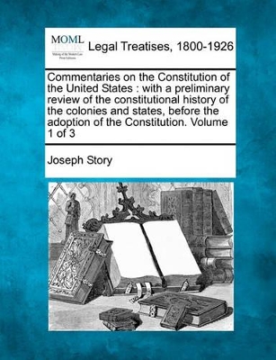 Commentaries on the Constitution of the United States: with a preliminary review of the constitutional history of the colonies and states, before the adoption of the Constitution. Volume 1 of 3 - Story, Joseph