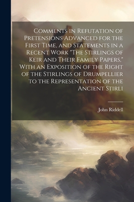 Comments in Refutation of Pretensions Advanced for the First Time, and Statements in a Recent Work "The Stirlings of Keir and Their Family Papers," With an Exposition of the Right of the Stirlings of Drumpellier to the Representation of the Ancient Stirli - Riddell, John