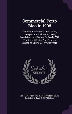 Commercial Porto Rico In 1906: Showing Commerce, Production, Transportation, Finances, Area, Population, And Details Of Trade With The United States And Foreign Countries During A Term Of Years - United States Dept of Commerce and Lab (Creator)