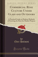 Commercial Rose Culture Under Glass and Outdoors: A Practical Guide to Modern Methods of Growing the Rose for Market Purpose (Classic Reprint)