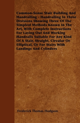 Common-Sense Stair Building And Handrailing - Handrailing In Three Divisions Showing Three Of The Simplest Methods Known In The Art: With Complete Instructions For Laying Out And Working Handrails Suitable For Any Kind Of A Stair, Straight, Circular Or... - Hodgson, Frederick Thomas