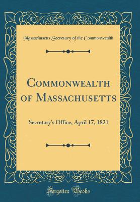 Commonwealth of Massachusetts: Secretary's Office, April 17, 1821 (Classic Reprint) - Commonwealth, Massachusetts Secretary of