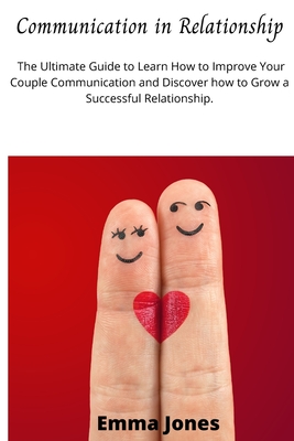 Communication in Relationship: The Ultimate Guide to Learn How to Improve Your Couple Communication and Discover how to Grow a Successful Relationship. - Jones, Emma