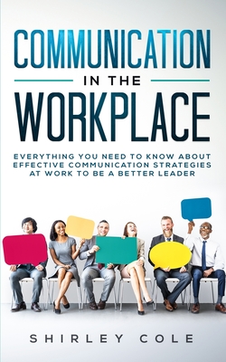 Communication In The Workplace: Everything You Need To Know About Effective Communication Strategies At Work To Be A Better Leader - Cole, Shirley
