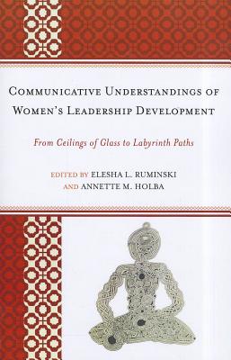 Communicative Understandings of Women's Leadership Development: From Ceilings of Glass to Labyrinth Paths - Ruminski, Elesha L (Editor), and Holba, Annette M (Editor), and Eagly, Alice H (Contributions by)