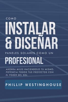 Como Instalar Y Disear Paneles Solares Como Un Profesional: Ahorra Miles Haciendolo Tu Mismo. Potencia Todos Tus Proyectos Con El Poder del Sol. - Delfin Cota, Alan Adrian, and Westinghouse, Phillip