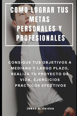 Como Lograr Tus Metas Personales Y Profesionales: Consigue Tus Objetivos a Mediano Y Largo Plazo, Realiza Tu Proyecto de Vida, Ejercicios Prcticos Efectivos - Chiesa, Jorge O