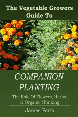 Companion Planting: The Vegetable Gardeners Guide To The Role Of Flowers, Herbs, And Organic Thinking - Paris, James