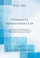 Comparative Administrative Law: An Analysis of the Administrative Systems, National and Local, of the United States, England, France and Germany (Classic Reprint)