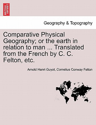 Comparative Physical Geography; Or the Earth in Relation to Man ... Translated from the French by C. C. Felton, Etc. - Guyot, Arnold H, and Felton, Cornelius Conway