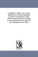 Comparative Politics: Six Lectures Read Before the Royal Institution in January and February, 1873, with the Unity of History; The Rede Lecture Read Before the University of Cambridge, May 29, 1872