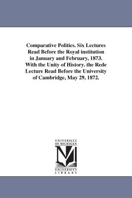 Comparative Politics. Six Lectures Read Before the Royal institution in January and February, 1873. With the Unity of History. the Rede Lecture Read Before the University of Cambridge, May 29, 1872. - Freeman, Edward Augustus