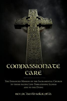 Compassionate Care: The Enhanced Mission of the Sacramental Church to those facing Life-Threatening Illness and to the Dying - Sokol Ph D, Fr David