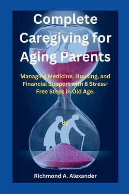 Complete Caregiving for Aging Parents: Managing Medicine, Housing, and Financial Support with 8 Stress-Free Steps in Old Age. - Alexander, Richmond A
