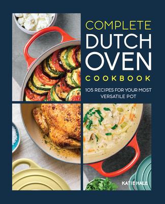 Complete Dutch Oven Cookbook: 105 Recipes for Your Most Versatile Pot - Hale, Katie