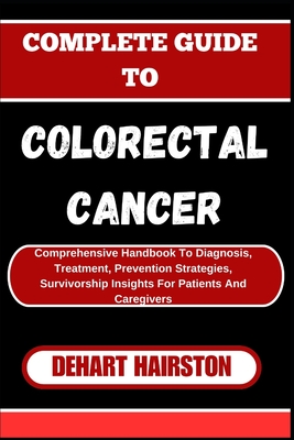 Complete Guide to Colorectal Cancer: Comprehensive Handbook To Diagnosis, Treatment, Prevention Strategies, Survivorship Insights For Patients And Caregivers - Hairston, Dehart