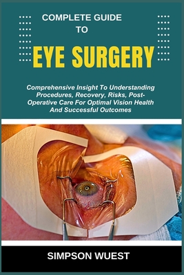 Complete Guide to Eye Surgery: Comprehensive Insight To Understanding Procedures, Recovery, Risks, Post-Operative Care For Optimal Vision Health And Successful Outcomes - Wuest, Simpson