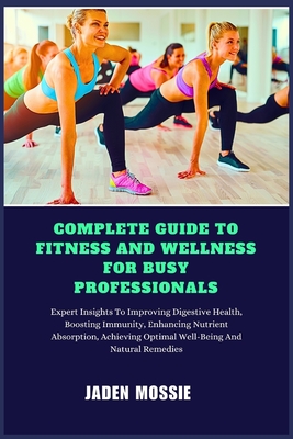 Complete Guide to Fitness and Wellness for Busy Professionals: Expert Insights To Efficient Workouts, Stress Management, Healthy Eating, Time-Saving Strategies To Boost Energy, Improve Productivity - Mossie, Jaden