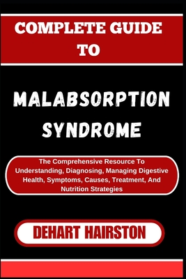 Complete Guide to Malabsorption Syndrome: The Comprehensive Resource To Understanding, Diagnosing, Managing Digestive Health, Symptoms, Causes, Treatment, And Nutrition Strategies - Hairston, Dehart