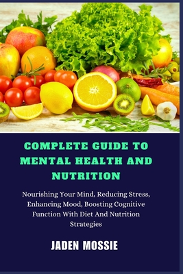 Complete Guide to Mental Health and Nutrition: Nourishing Your Mind, Reducing Stress, Enhancing Mood, Boosting Cognitive Function With Diet And Nutrition Strategies - Mossie, Jaden