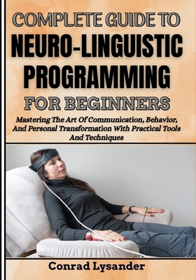Complete Guide to Neuro-Linguistic Programming for Beginners: Mastering The Art Of Communication, Behavior, And Personal Transformation With Practical Tools And Techniques - Lysander, Conrad