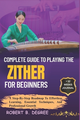 Complete Guide To Playing The Zither For Beginners: A Step-By-Step Roadmap To Effortless Learning, Essential Techniques, And Professional Growth - Degree, Robert B