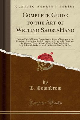 Complete Guide to the Art of Writing Short-Hand: Being an Entirely New and Comprehensive System of Representing the Elementary Sounds of the English Language in Stenographic Characters; By Means of Which, the Exact Words of Any Public Speaker May Be Recor - Towndrow, T