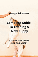 Complete Guide To Training A New Puppy: Step by Step Guide for Beginners