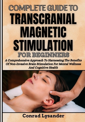 Complete Guide to Transcranial Magnetic Stimulation for Beginners: A Comprehensive Approach To Harnessing The Benefits Of Non-Invasive Brain Stimulation For Mental Wellness And Cognitive Health - Lysander, Conrad