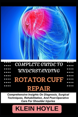 Complete Guide to Understanding Rotator Cuff Repair: Comprehensive Insights On Diagnosis, Surgical Techniques, Rehabilitation, And Post-Operative Care For Shoulder Injuries - Hoyle, Klein