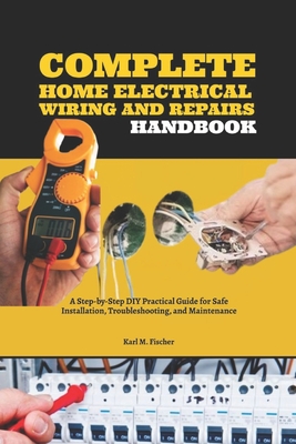 Complete Home Electrical Wiring and Repairs Handbook: A Step-by-Step DIY Practical Guide for Safe Installation, Troubleshooting, and Maintenance - Fischer, Karl M
