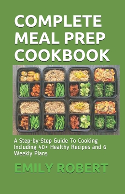 Complete Meal Prep Cookbook: A Step-by-Step Guide To Cooking Including 40+ Healthy Recipes and 6 Weekly Plans - Robert, Emily