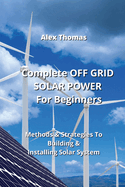 Complete OFF GRID SOLAR POWER For Beginners: Methods & Strategies To Building & Installing Solar System