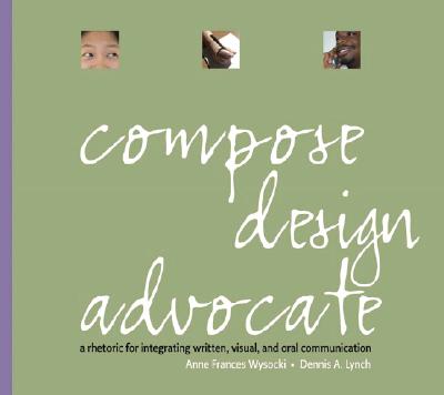 Compose, Design, Advocate: A Rhetoric for Integrating Written, Visual, and Oral Communication - Wysocki, Anne Frances, and Lynch, Dennis A