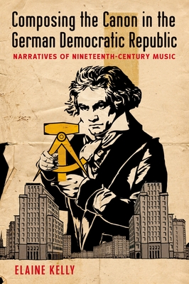 Composing the Canon in the German Democratic Republic: Narratives of Nineteenth-Century Music - Kelly, Elaine