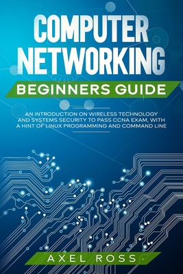 Computer Networking Beginners Guide: An Introduction on Wireless Technology and Systems Security to Pass CCNA Exam, With a Hint of Linux Programming and Command Line - Ross, Axel