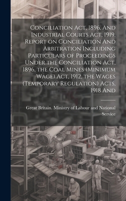 Conciliation act, 1896, And Industrial Courts act, 1919. Report on Conciliation And Arbitration Including Particulars of Proceedings Under the Conciliation act, 1896, the Coal Mines (minimum Wage) act, 1912, the Wages (temporary Regulation) Acts, 1918 And - Great Britain Ministry of Labour and (Creator)