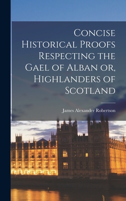 Concise Historical Proofs Respecting the Gael of Alban or, Highlanders of Scotland - Robertson, James Alexander