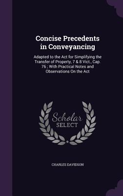 Concise Precedents in Conveyancing: Adapted to the Act for Simplifying the Transfer of Property, 7 & 8 Vict., Cap. 76; With Practical Notes and Observations On the Act - Davidson, Charles