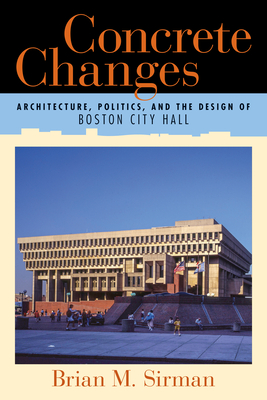 Concrete Changes: Architecture, Politics, and the Design of Boston City Hall - Sirman, Brian M