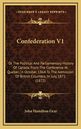 Confederation V1: Or the Political and Parliamentary History of Canada, from the Conference at Quebec, in October, 1864 to the Admission of British Columbia, in July, 1871 (1872)