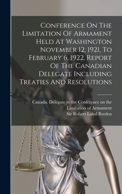 Conference On The Limitation Of Armament Held At Washington November 12, 1921, To February 6, 1922. Report Of The Canadian Delegate Including Treaties And Resolutions - Canada Delegate to the Conference on (Creator), and Borden, Robert Laird, Sir (Creator)