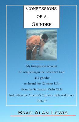 Confessions of a Grinder: My first-person account of competing in the America's Cup as a grinder on board the 12-meter USA from the St. Francis Yacht Club, back when the America's Cup was really really cool, 1986-87, Fremantle, Australia - Lewis, Brad Alan