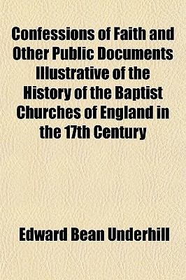 Confessions of Faith and Other Public Documents Illustrative of the History of the Baptist Churches of England in the 17th Century - Underhill, Edward Bean